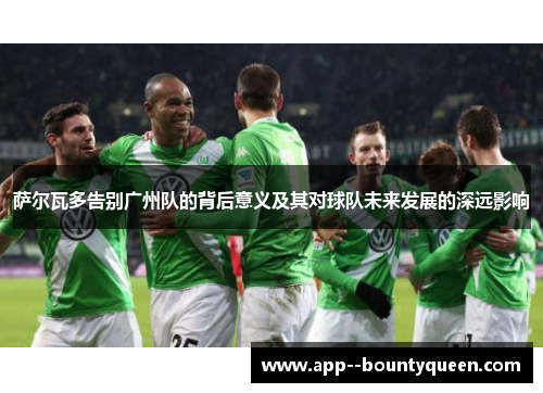 萨尔瓦多告别广州队的背后意义及其对球队未来发展的深远影响
