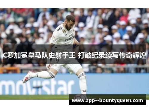 C罗加冕皇马队史射手王 打破纪录续写传奇辉煌 C罗加冕皇马队史射手王 打破纪录续写传奇辉煌