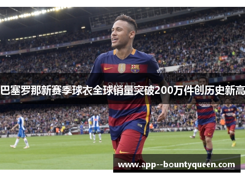 巴塞罗那新赛季球衣全球销量突破200万件创历史新高 巴塞罗那新赛季球衣全球销量突破200万件创历史新高