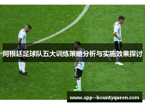 阿根廷足球队五大训练策略分析与实施效果探讨 阿根廷足球队五大训练策略分析与实施效果探讨